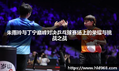 朱雨玲与丁宁巅峰对决乒乓球赛场上的荣耀与挑战之战